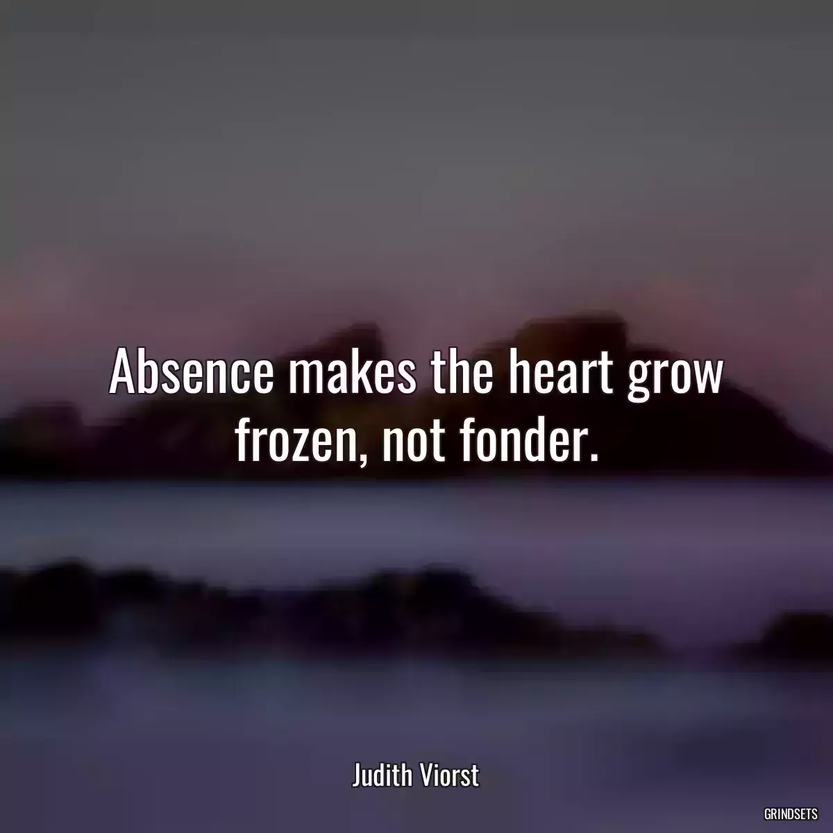 Absence makes the heart grow frozen, not fonder.