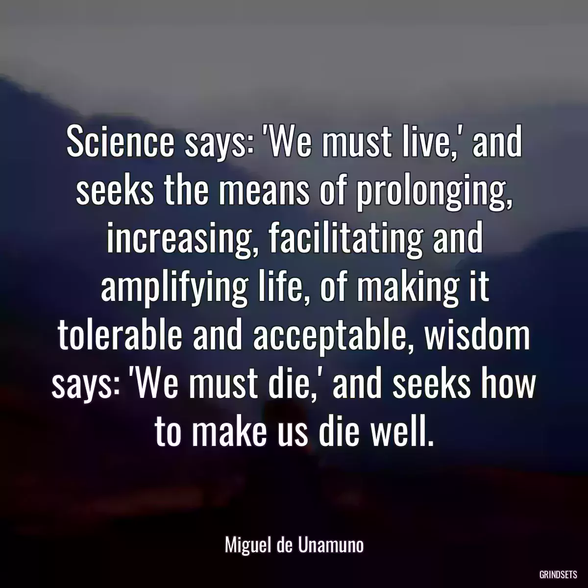 Science says: \'We must live,\' and seeks the means of prolonging, increasing, facilitating and amplifying life, of making it tolerable and acceptable, wisdom says: \'We must die,\' and seeks how to make us die well.