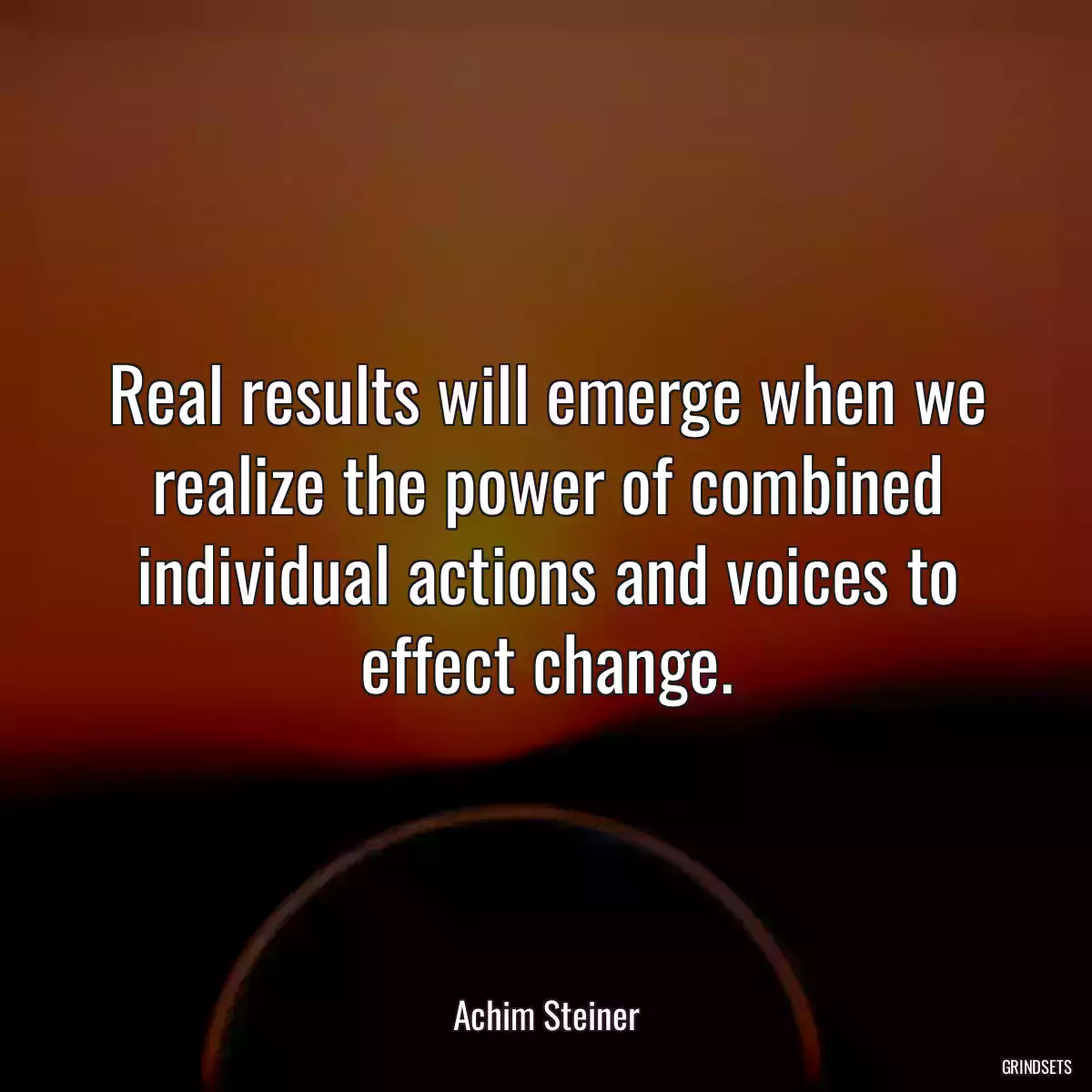 Real results will emerge when we realize the power of combined individual actions and voices to effect change.