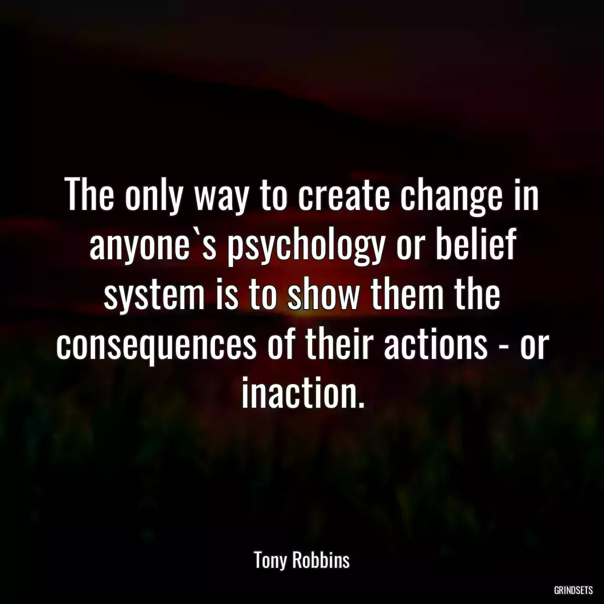 The only way to create change in anyone`s psychology or belief system is to show them the consequences of their actions - or inaction.