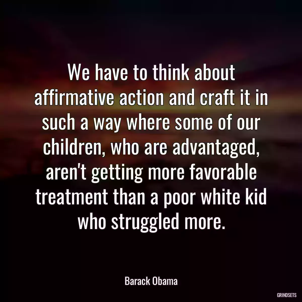 We have to think about affirmative action and craft it in such a way where some of our children, who are advantaged, aren\'t getting more favorable treatment than a poor white kid who struggled more.