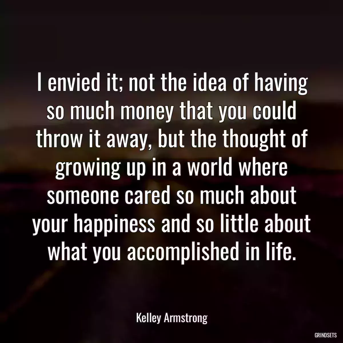 I envied it; not the idea of having so much money that you could throw it away, but the thought of growing up in a world where someone cared so much about your happiness and so little about what you accomplished in life.