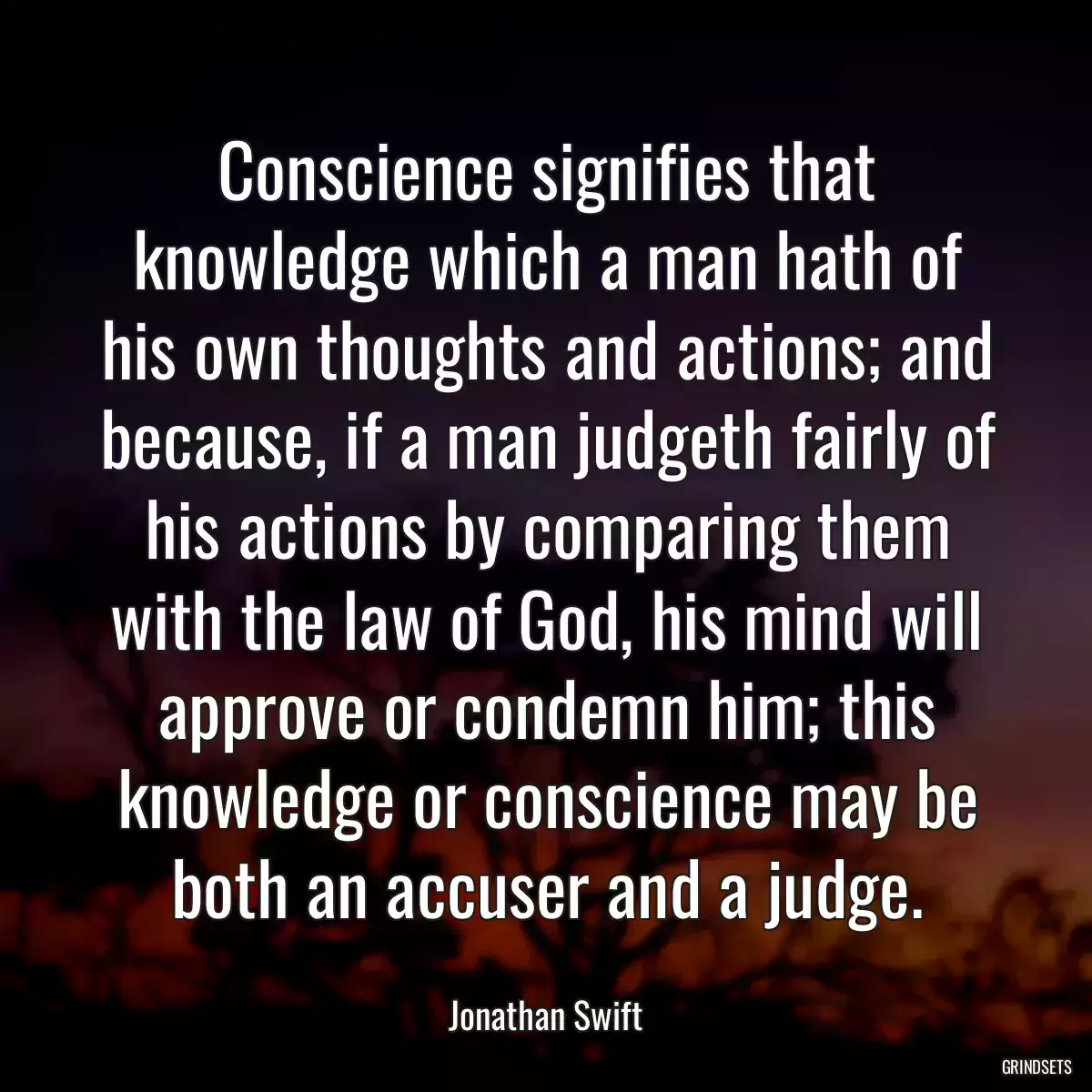 Conscience signifies that knowledge which a man hath of his own thoughts and actions; and because, if a man judgeth fairly of his actions by comparing them with the law of God, his mind will approve or condemn him; this knowledge or conscience may be both an accuser and a judge.