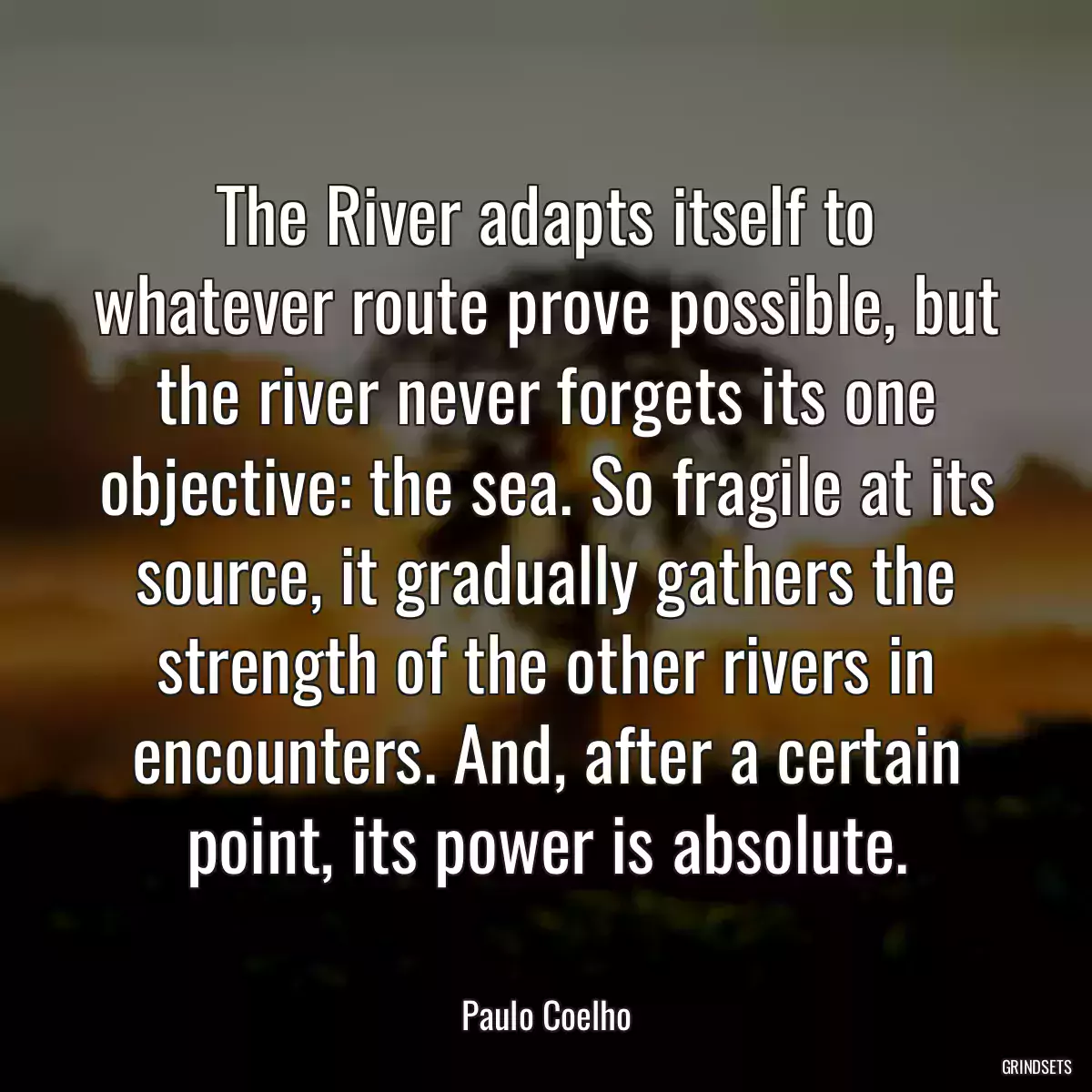 The River adapts itself to whatever route prove possible, but the river never forgets its one objective: the sea. So fragile at its source, it gradually gathers the strength of the other rivers in encounters. And, after a certain point, its power is absolute.