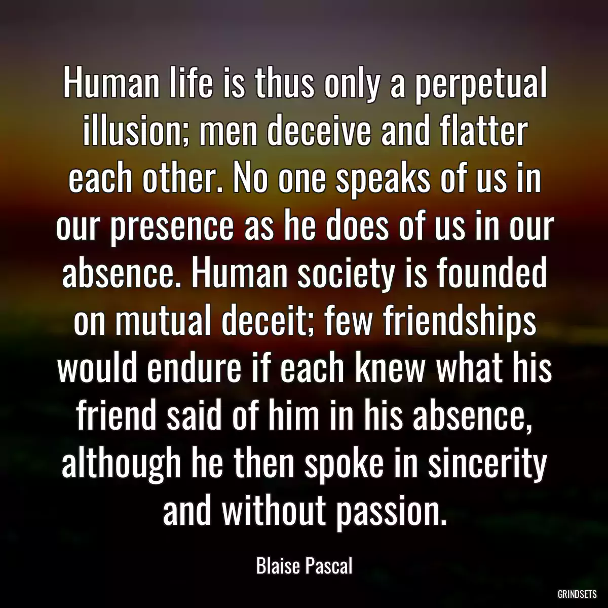 Human life is thus only a perpetual illusion; men deceive and flatter each other. No one speaks of us in our presence as he does of us in our absence. Human society is founded on mutual deceit; few friendships would endure if each knew what his friend said of him in his absence, although he then spoke in sincerity and without passion.