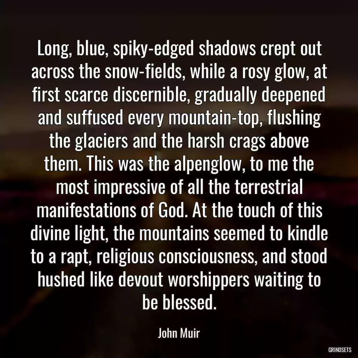 Long, blue, spiky-edged shadows crept out across the snow-fields, while a rosy glow, at first scarce discernible, gradually deepened and suffused every mountain-top, flushing the glaciers and the harsh crags above them. This was the alpenglow, to me the most impressive of all the terrestrial manifestations of God. At the touch of this divine light, the mountains seemed to kindle to a rapt, religious consciousness, and stood hushed like devout worshippers waiting to be blessed.