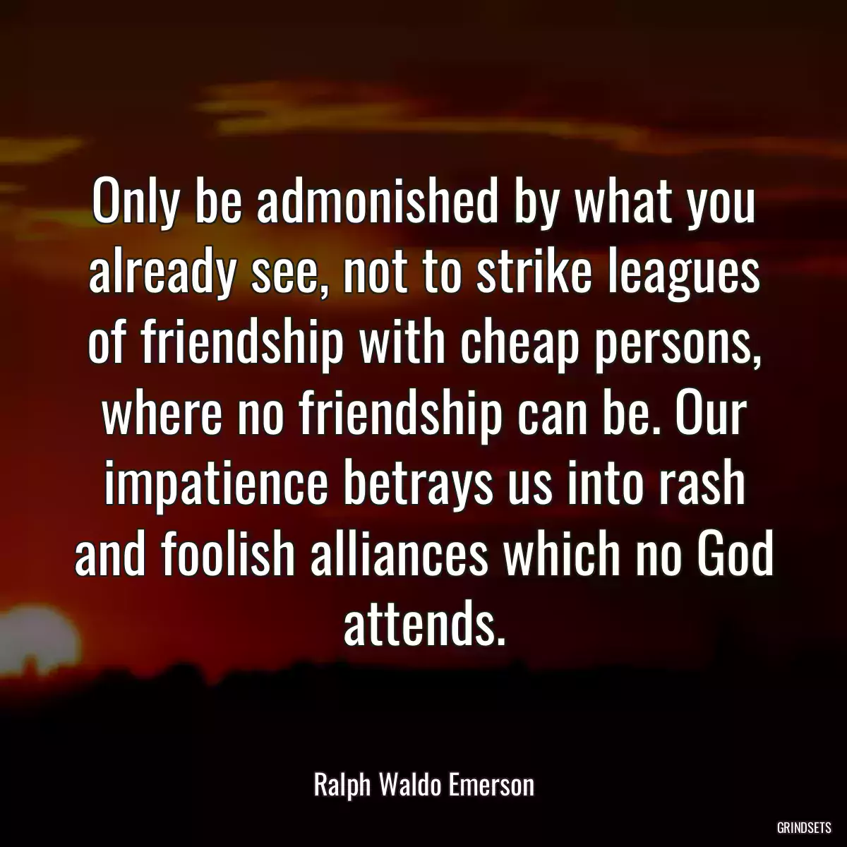 Only be admonished by what you already see, not to strike leagues of friendship with cheap persons, where no friendship can be. Our impatience betrays us into rash and foolish alliances which no God attends.