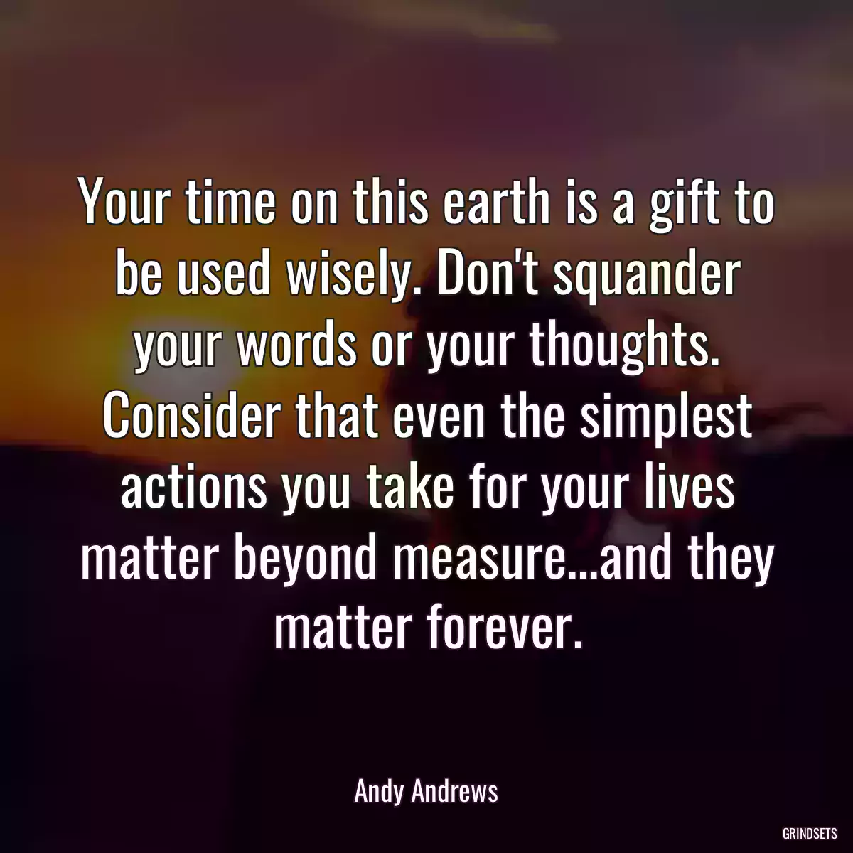 Your time on this earth is a gift to be used wisely. Don\'t squander your words or your thoughts. Consider that even the simplest actions you take for your lives matter beyond measure...and they matter forever.