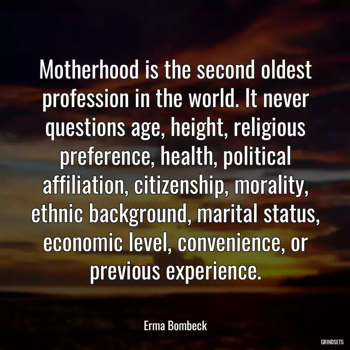 Motherhood is the second oldest profession in the world. It never questions age, height, religious preference, health, political affiliation, citizenship, morality, ethnic background, marital status, economic level, convenience, or previous experience.