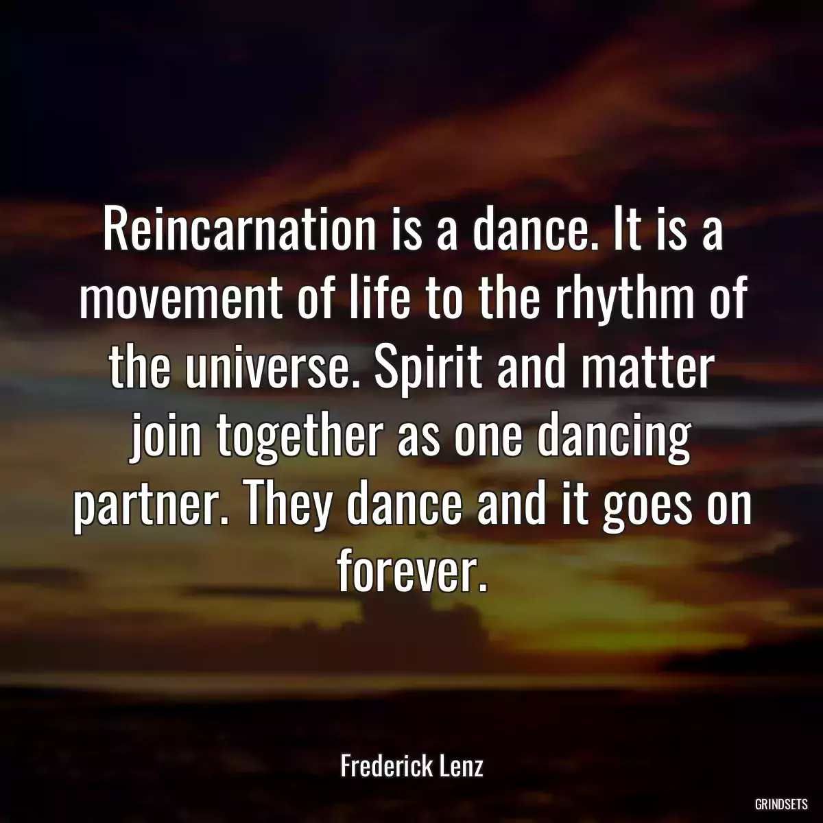 Reincarnation is a dance. It is a movement of life to the rhythm of the universe. Spirit and matter join together as one dancing partner. They dance and it goes on forever.