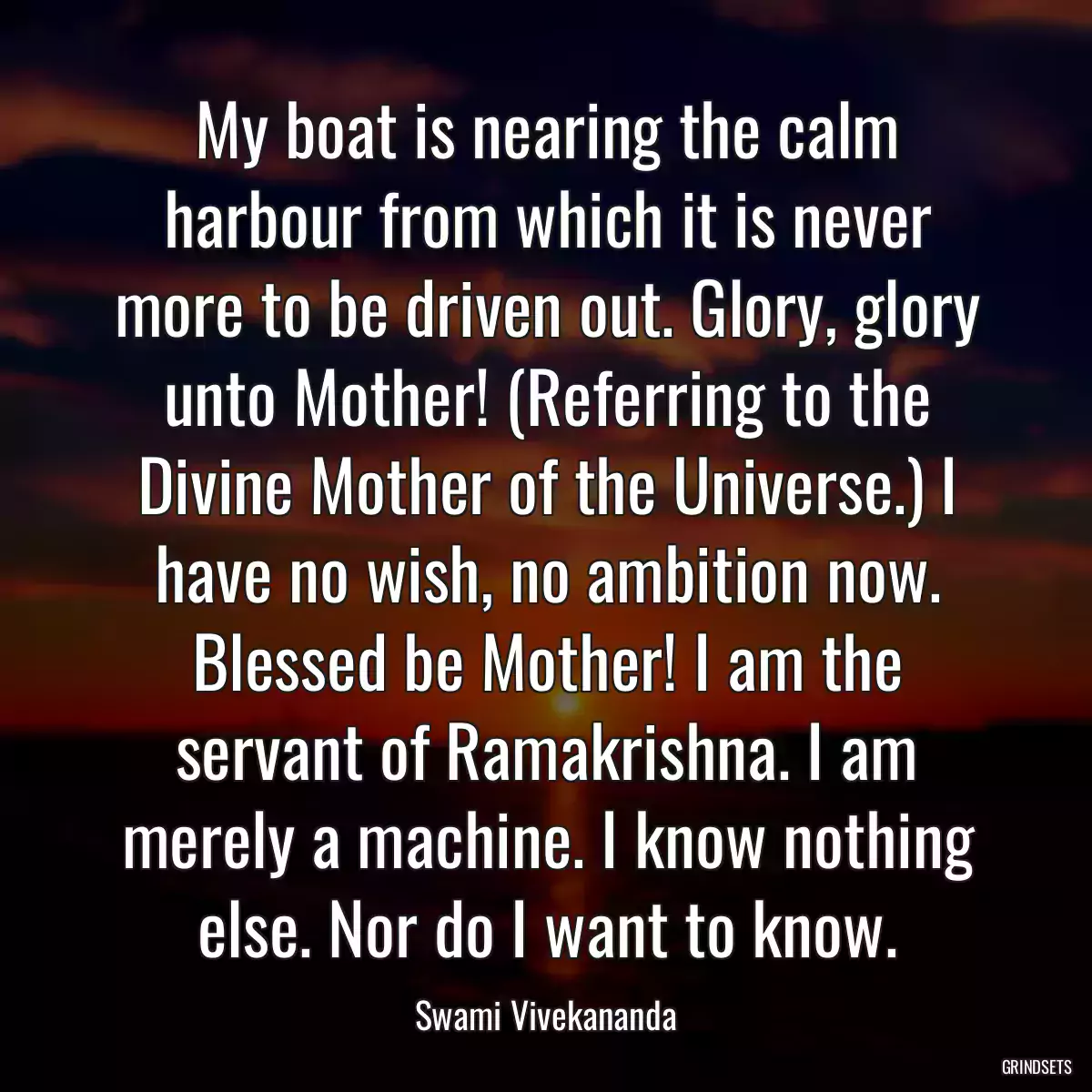 My boat is nearing the calm harbour from which it is never more to be driven out. Glory, glory unto Mother! (Referring to the Divine Mother of the Universe.) I have no wish, no ambition now. Blessed be Mother! I am the servant of Ramakrishna. I am merely a machine. I know nothing else. Nor do I want to know.