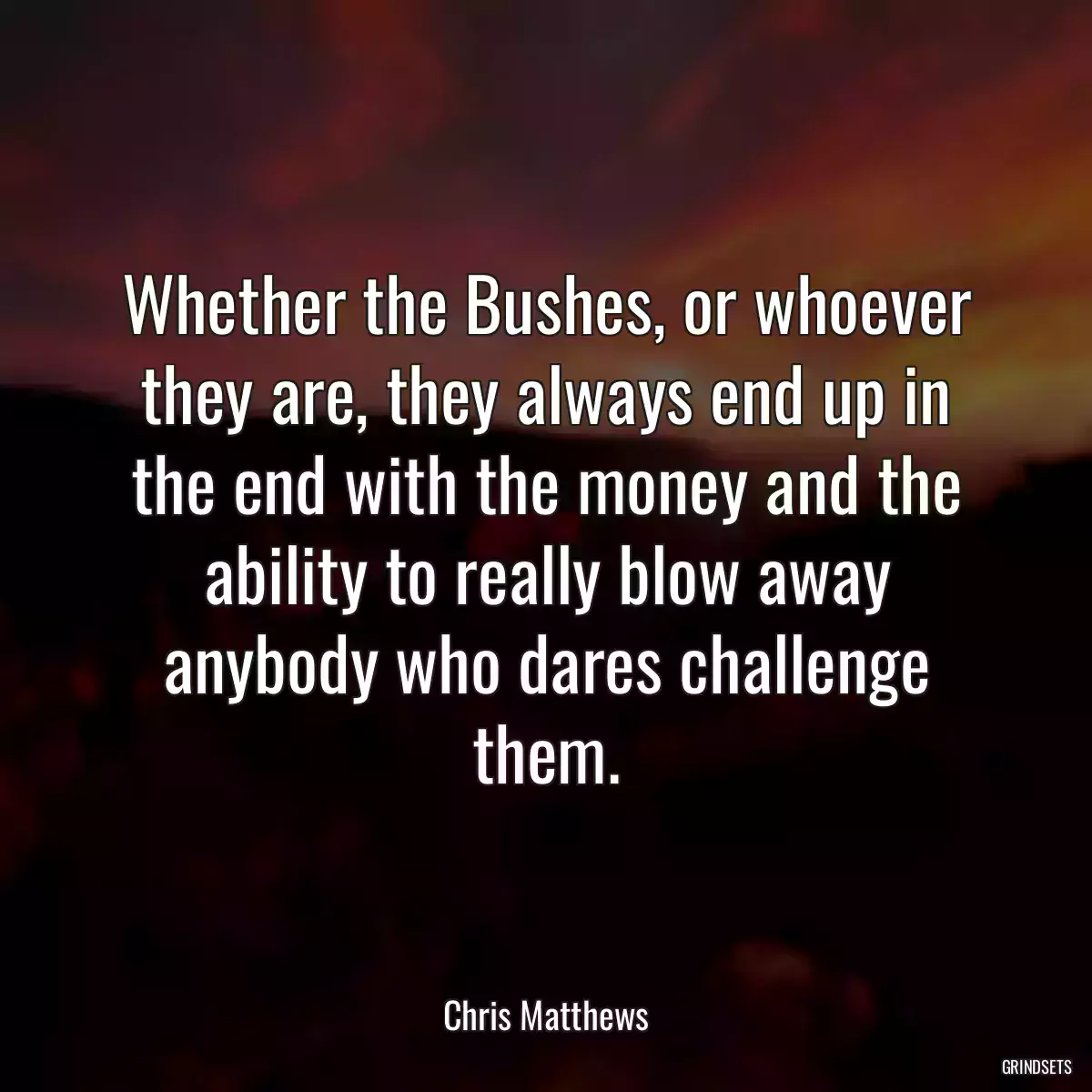 Whether the Bushes, or whoever they are, they always end up in the end with the money and the ability to really blow away anybody who dares challenge them.