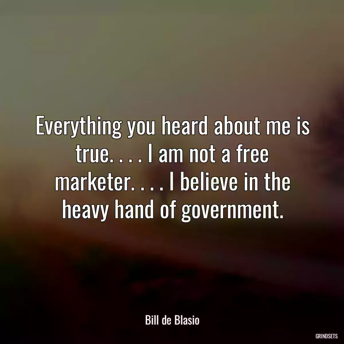 Everything you heard about me is true. . . . I am not a free marketer. . . . I believe in the heavy hand of government.