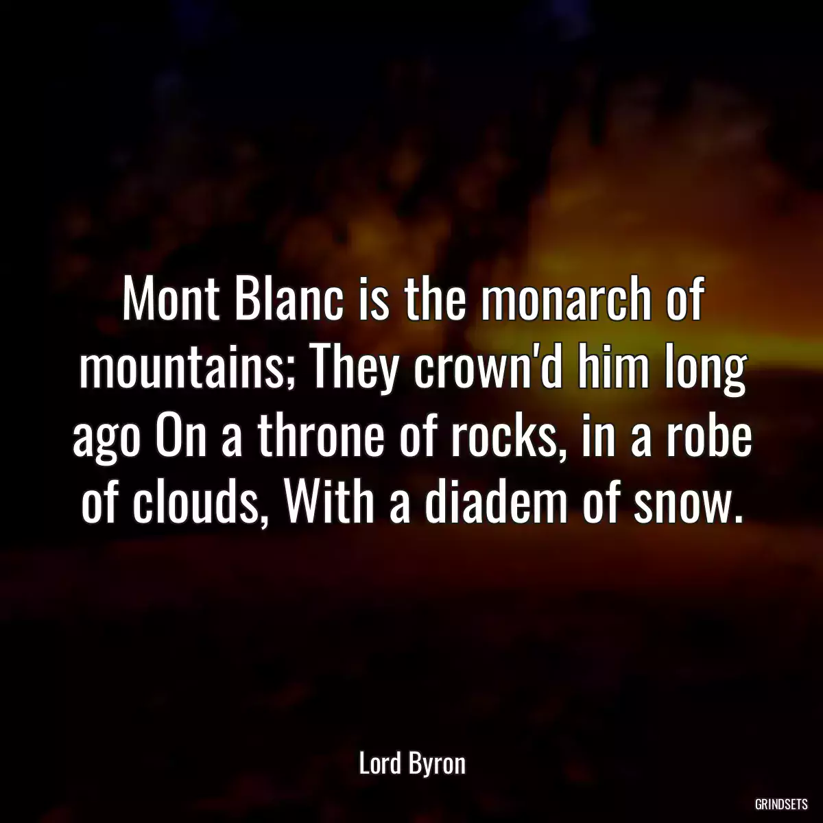 Mont Blanc is the monarch of mountains; They crown\'d him long ago On a throne of rocks, in a robe of clouds, With a diadem of snow.