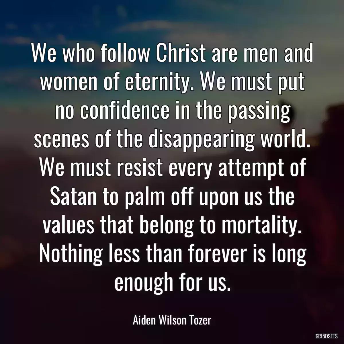 We who follow Christ are men and women of eternity. We must put no confidence in the passing scenes of the disappearing world. We must resist every attempt of Satan to palm off upon us the values that belong to mortality. Nothing less than forever is long enough for us.