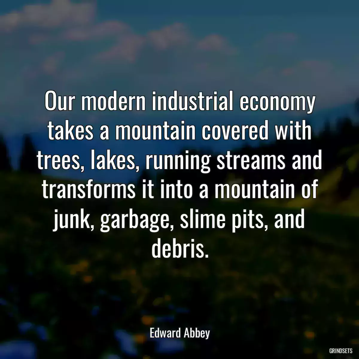 Our modern industrial economy takes a mountain covered with trees, lakes, running streams and transforms it into a mountain of junk, garbage, slime pits, and debris.