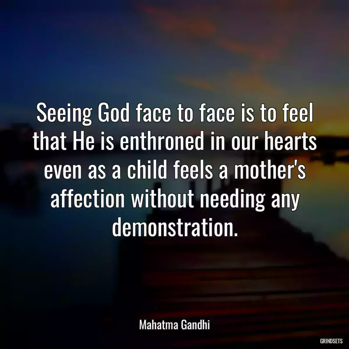 Seeing God face to face is to feel that He is enthroned in our hearts even as a child feels a mother\'s affection without needing any demonstration.