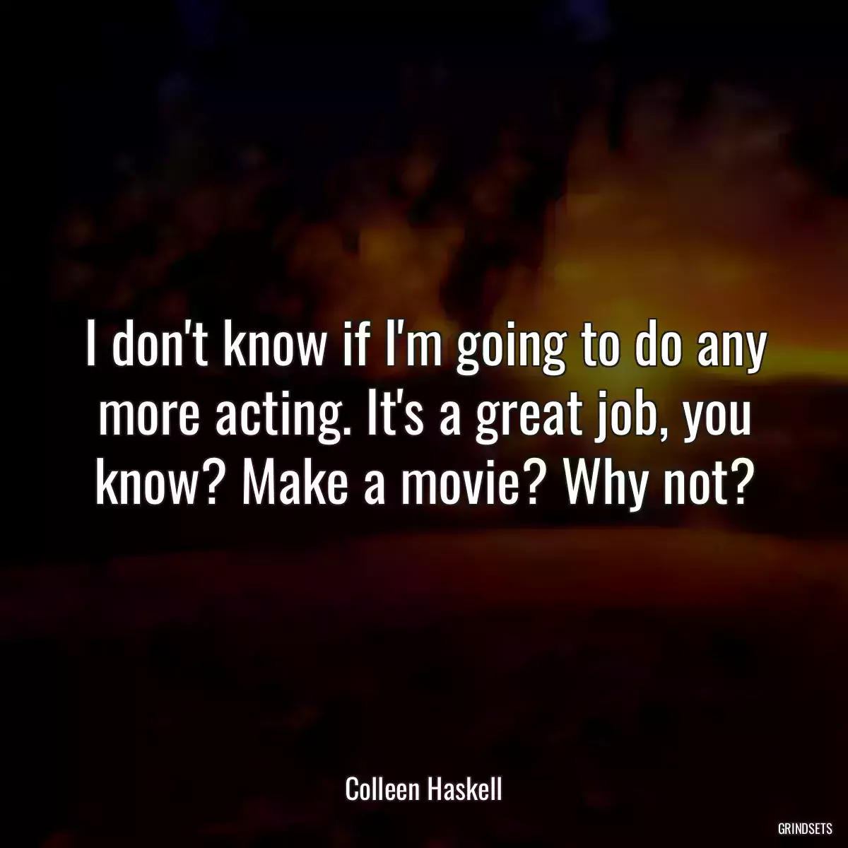 I don\'t know if I\'m going to do any more acting. It\'s a great job, you know? Make a movie? Why not?