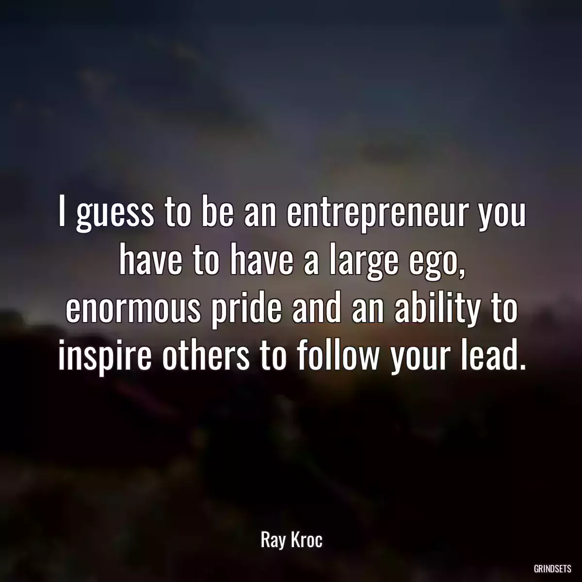 I guess to be an entrepreneur you have to have a large ego, enormous pride and an ability to inspire others to follow your lead.