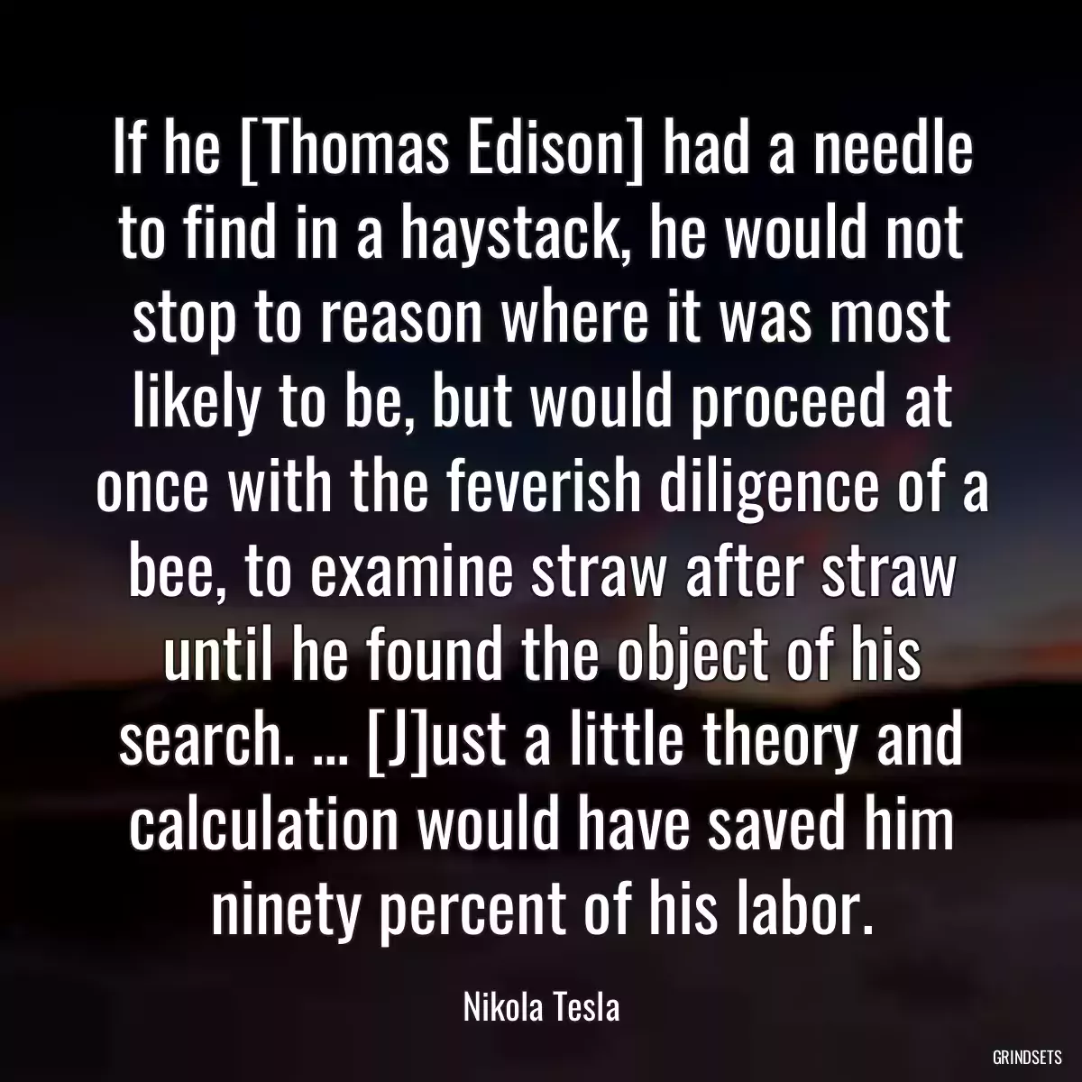 If he [Thomas Edison] had a needle to find in a haystack, he would not stop to reason where it was most likely to be, but would proceed at once with the feverish diligence of a bee, to examine straw after straw until he found the object of his search. ... [J]ust a little theory and calculation would have saved him ninety percent of his labor.