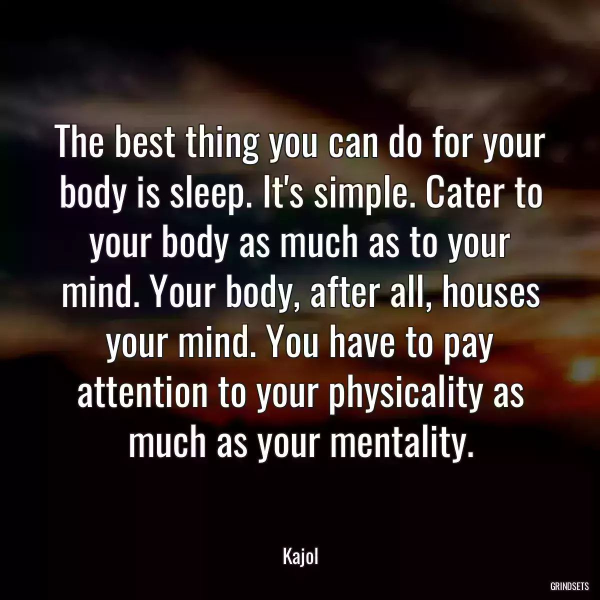 The best thing you can do for your body is sleep. It\'s simple. Cater to your body as much as to your mind. Your body, after all, houses your mind. You have to pay attention to your physicality as much as your mentality.