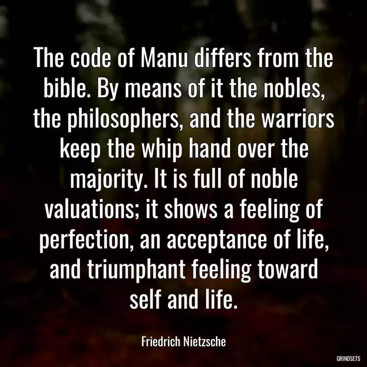 The code of Manu differs from the bible. By means of it the nobles, the philosophers, and the warriors keep the whip hand over the majority. It is full of noble valuations; it shows a feeling of perfection, an acceptance of life, and triumphant feeling toward self and life.