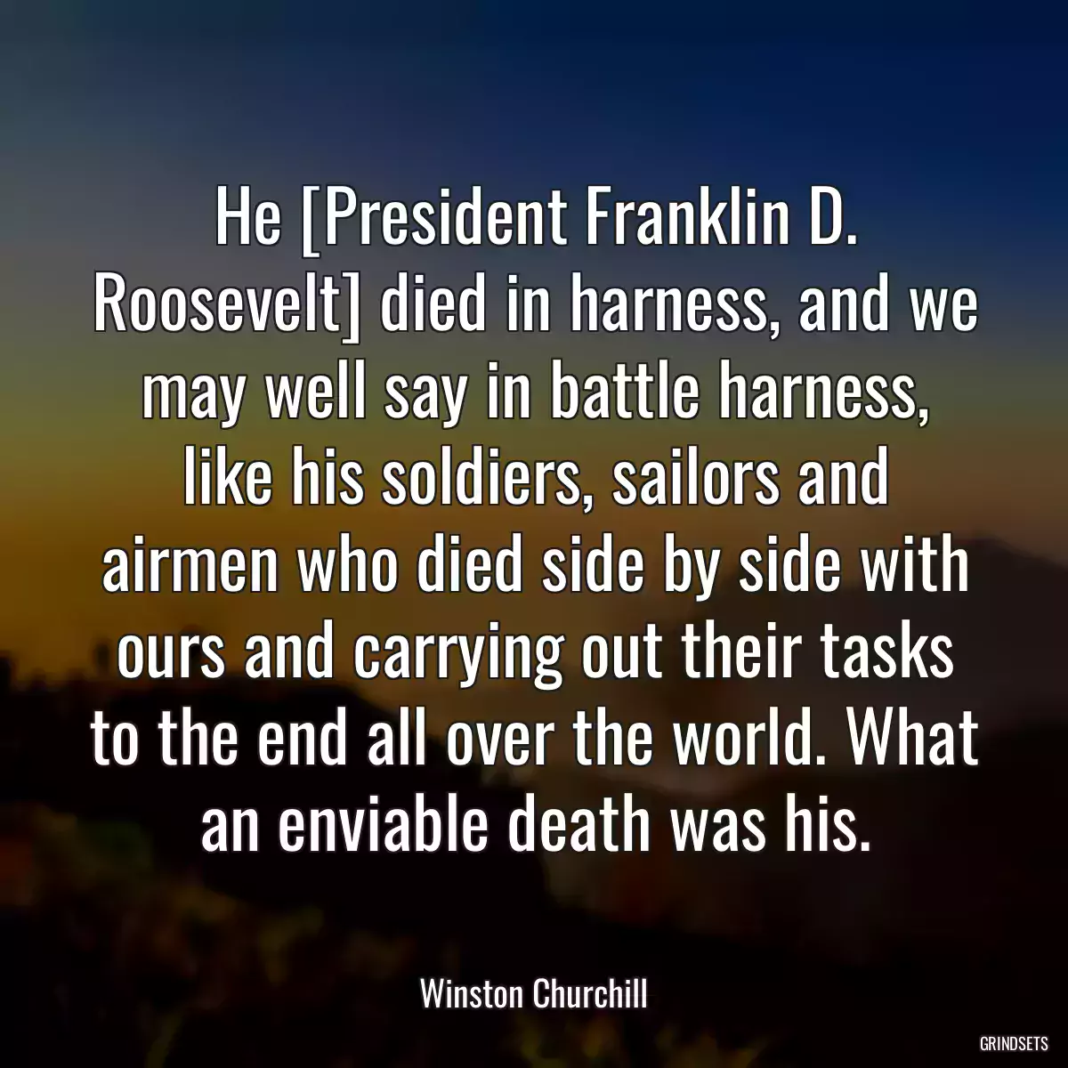 He [President Franklin D. Roosevelt] died in harness, and we may well say in battle harness, like his soldiers, sailors and airmen who died side by side with ours and carrying out their tasks to the end all over the world. What an enviable death was his.