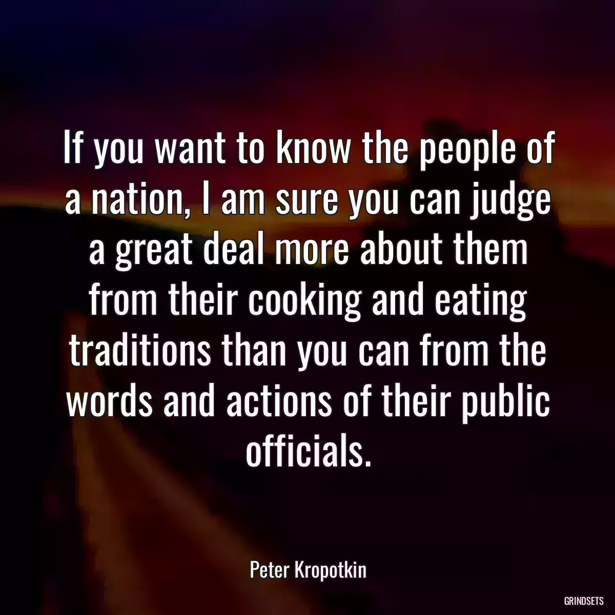 If you want to know the people of a nation, I am sure you can judge a great deal more about them from their cooking and eating traditions than you can from the words and actions of their public officials.