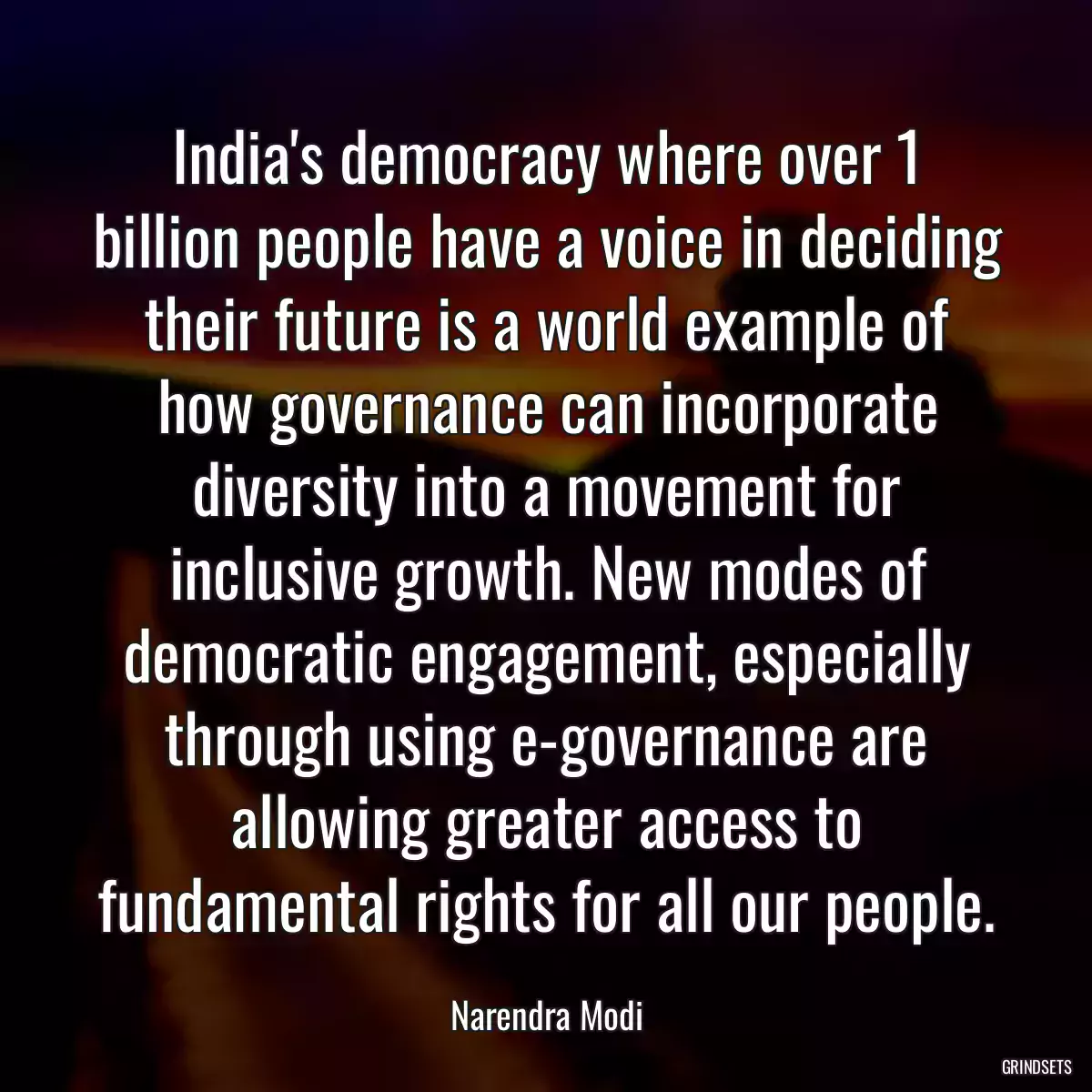 India\'s democracy where over 1 billion people have a voice in deciding their future is a world example of how governance can incorporate diversity into a movement for inclusive growth. New modes of democratic engagement, especially through using e-governance are allowing greater access to fundamental rights for all our people.