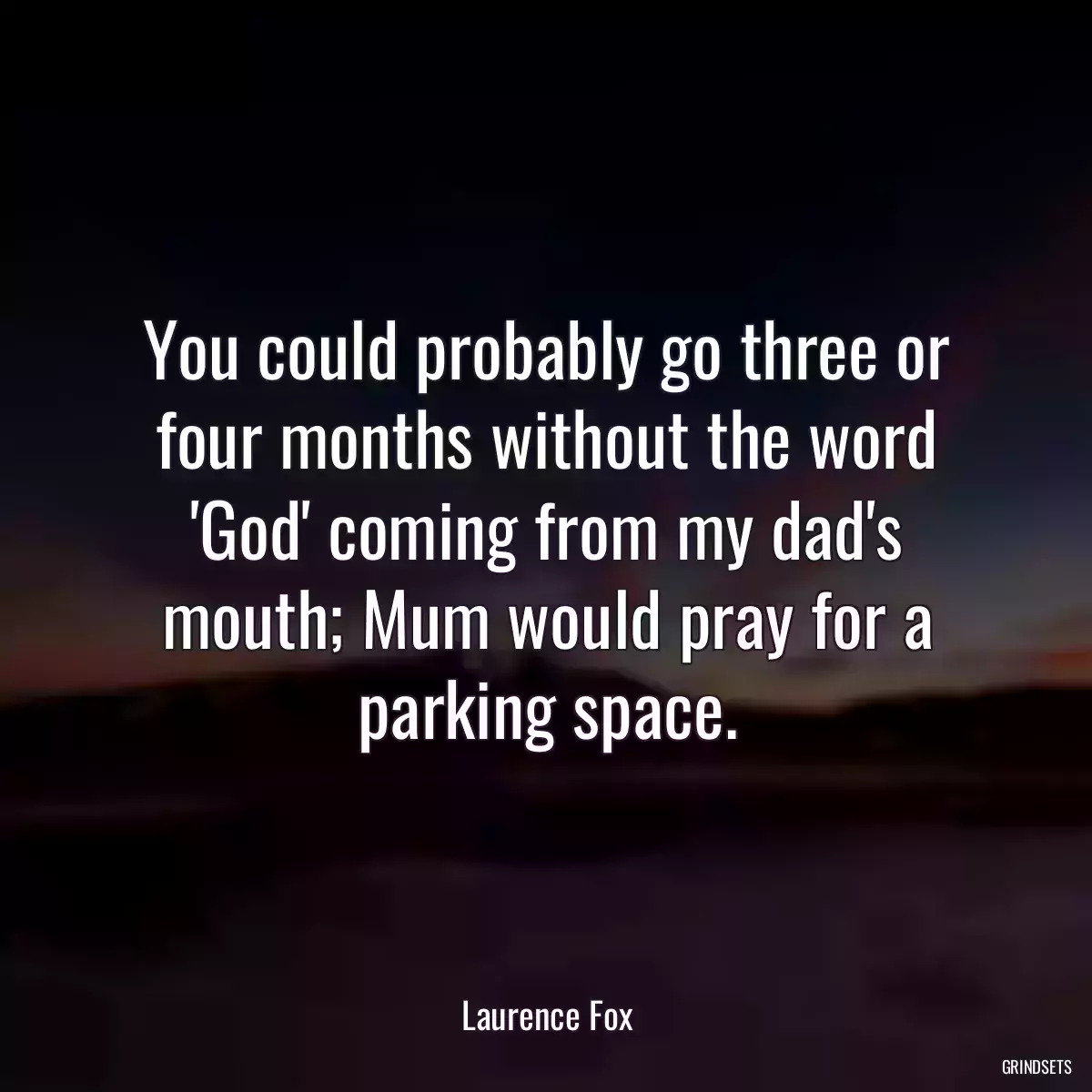 You could probably go three or four months without the word \'God\' coming from my dad\'s mouth; Mum would pray for a parking space.