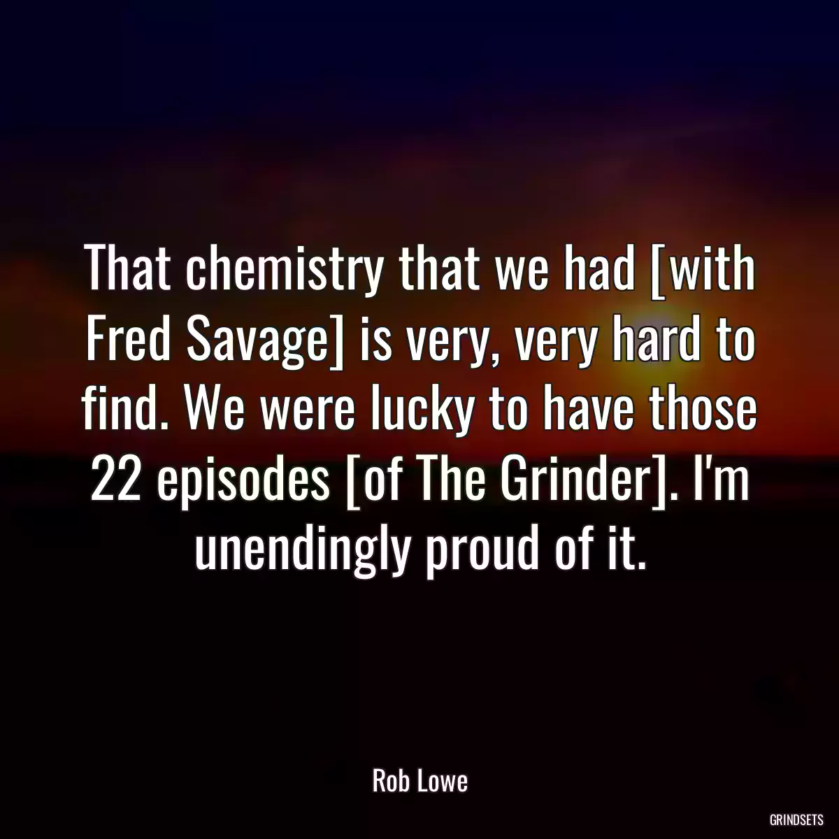 That chemistry that we had [with Fred Savage] is very, very hard to find. We were lucky to have those 22 episodes [of The Grinder]. I\'m unendingly proud of it.