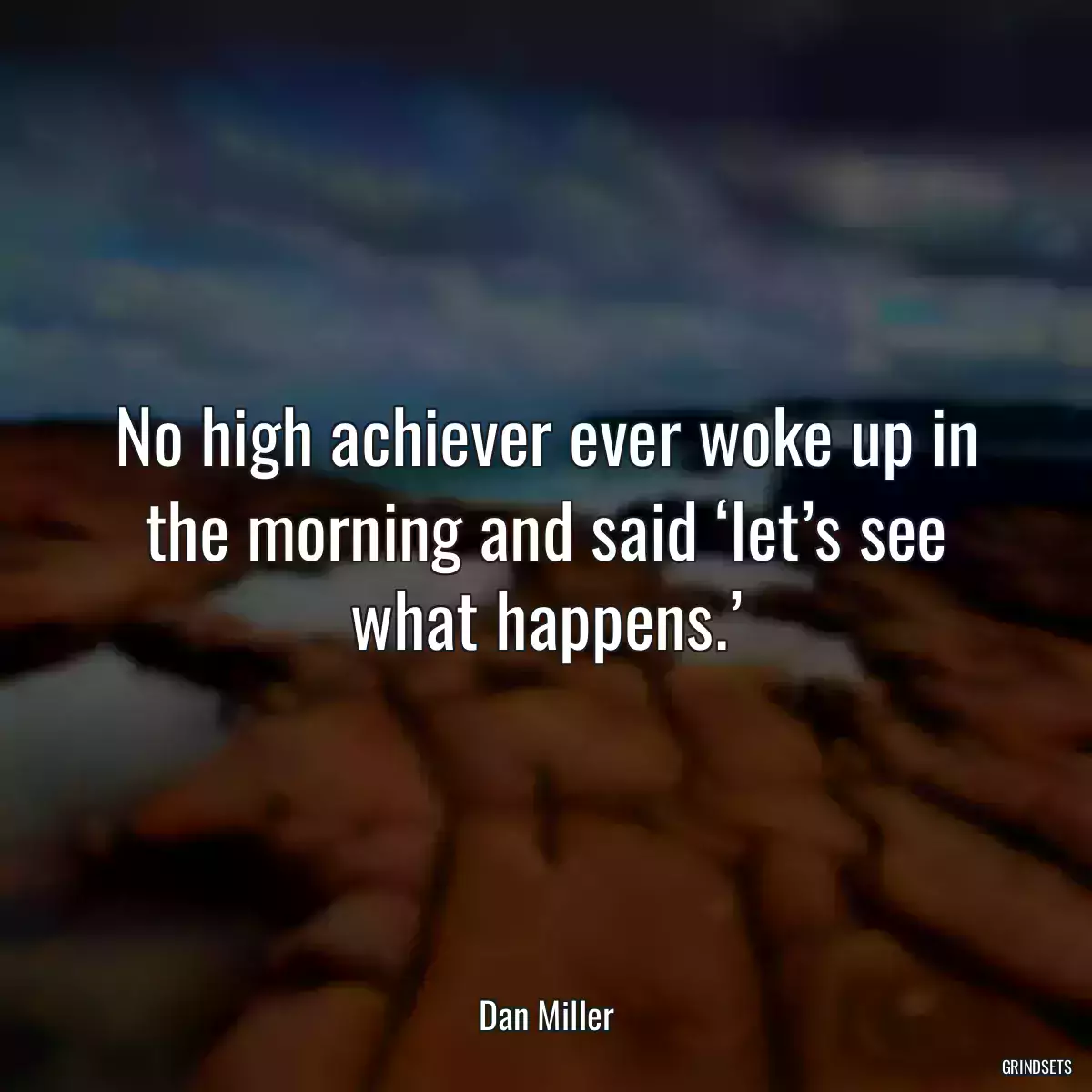 No high achiever ever woke up in the morning and said ‘let’s see what happens.’