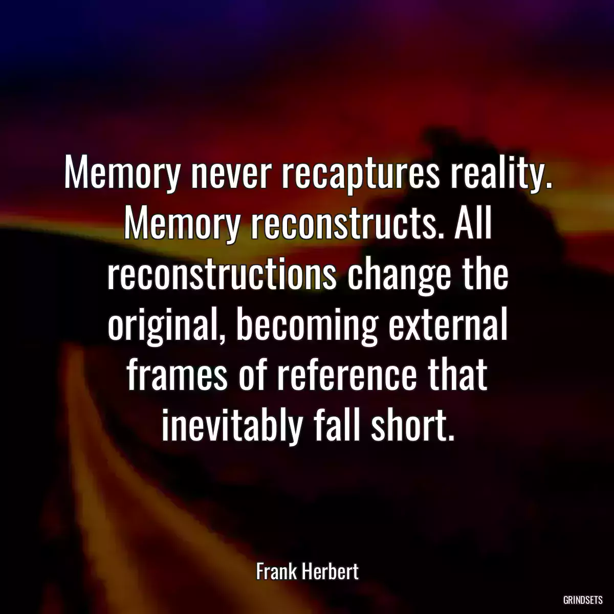 Memory never recaptures reality. Memory reconstructs. All reconstructions change the original, becoming external frames of reference that inevitably fall short.