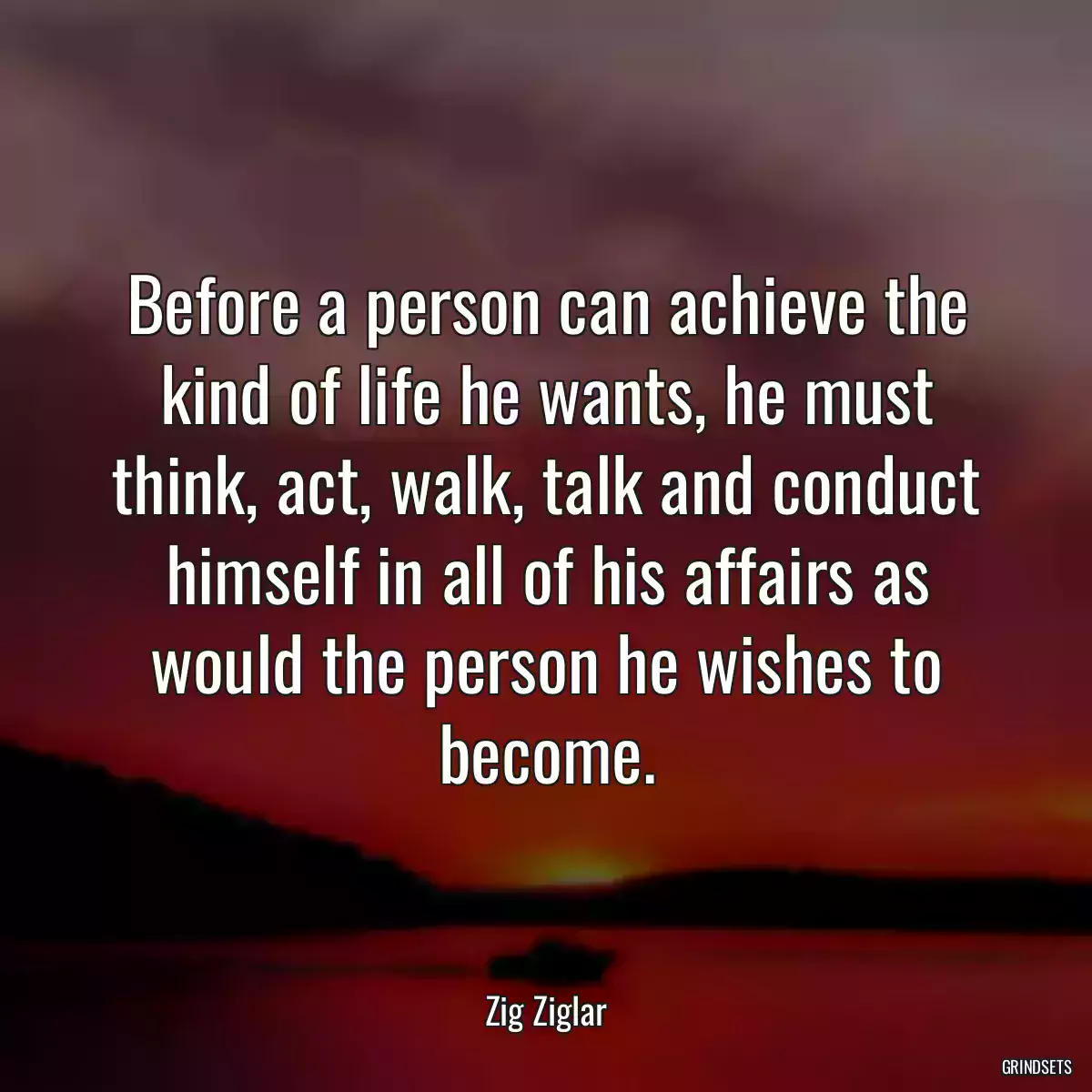 Before a person can achieve the kind of life he wants, he must think, act, walk, talk and conduct himself in all of his affairs as would the person he wishes to become.