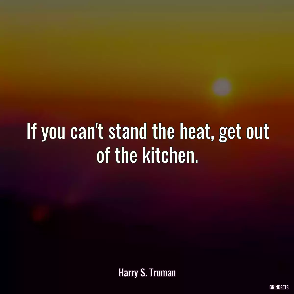 If you can\'t stand the heat, get out of the kitchen.