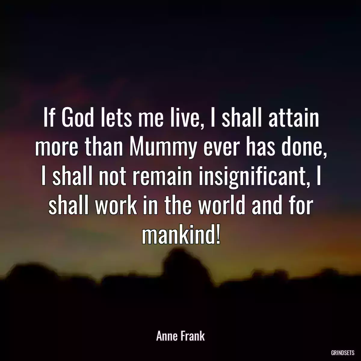 If God lets me live, I shall attain more than Mummy ever has done, I shall not remain insignificant, I shall work in the world and for mankind!