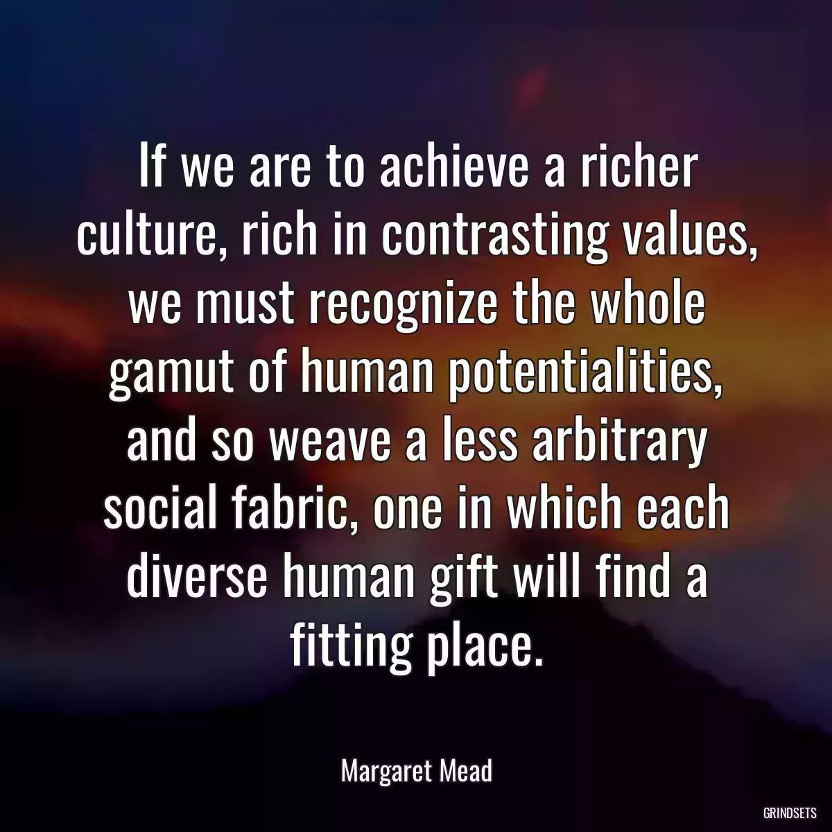 If we are to achieve a richer culture, rich in contrasting values, we must recognize the whole gamut of human potentialities, and so weave a less arbitrary social fabric, one in which each diverse human gift will find a fitting place.