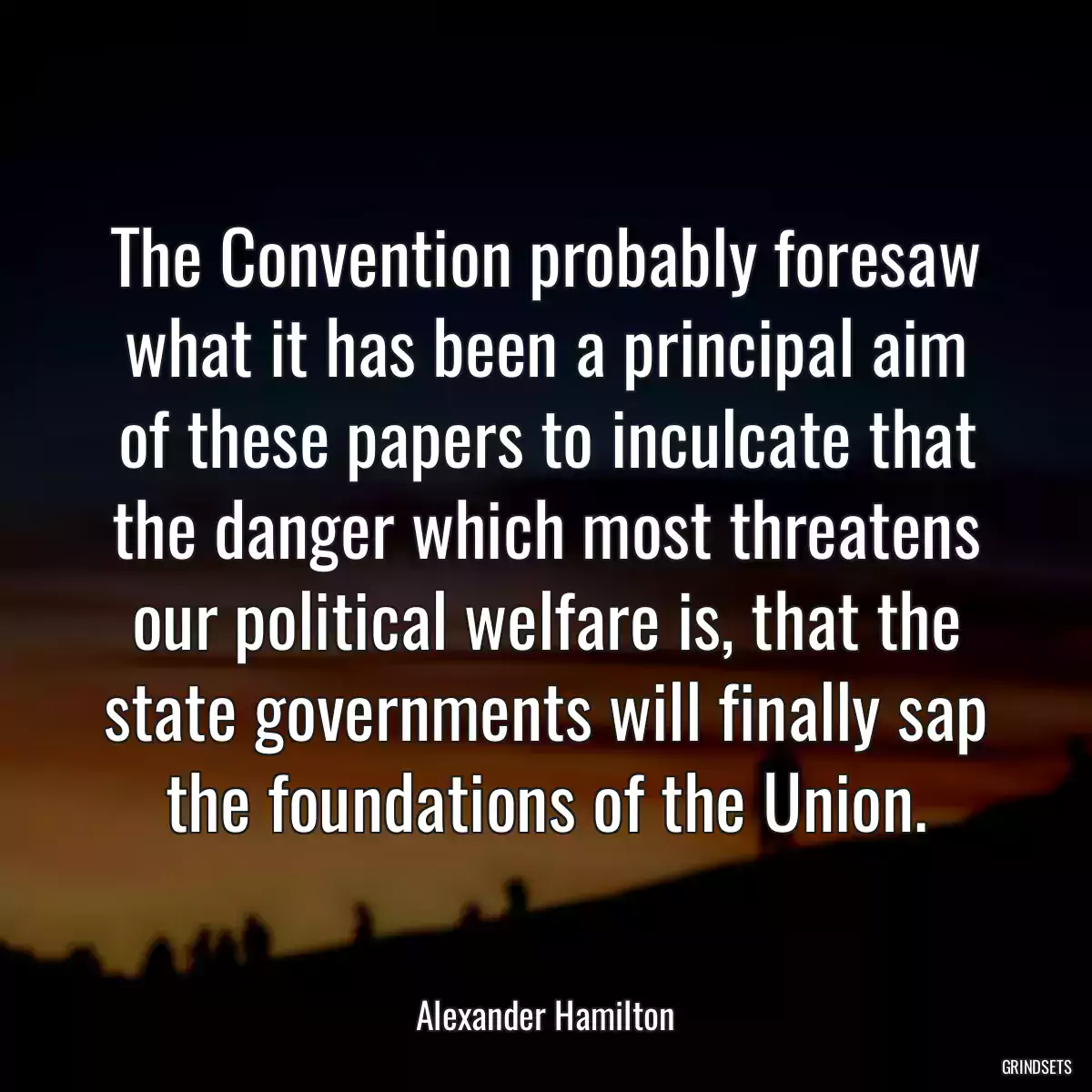 The Convention probably foresaw what it has been a principal aim of these papers to inculcate that the danger which most threatens our political welfare is, that the state governments will finally sap the foundations of the Union.