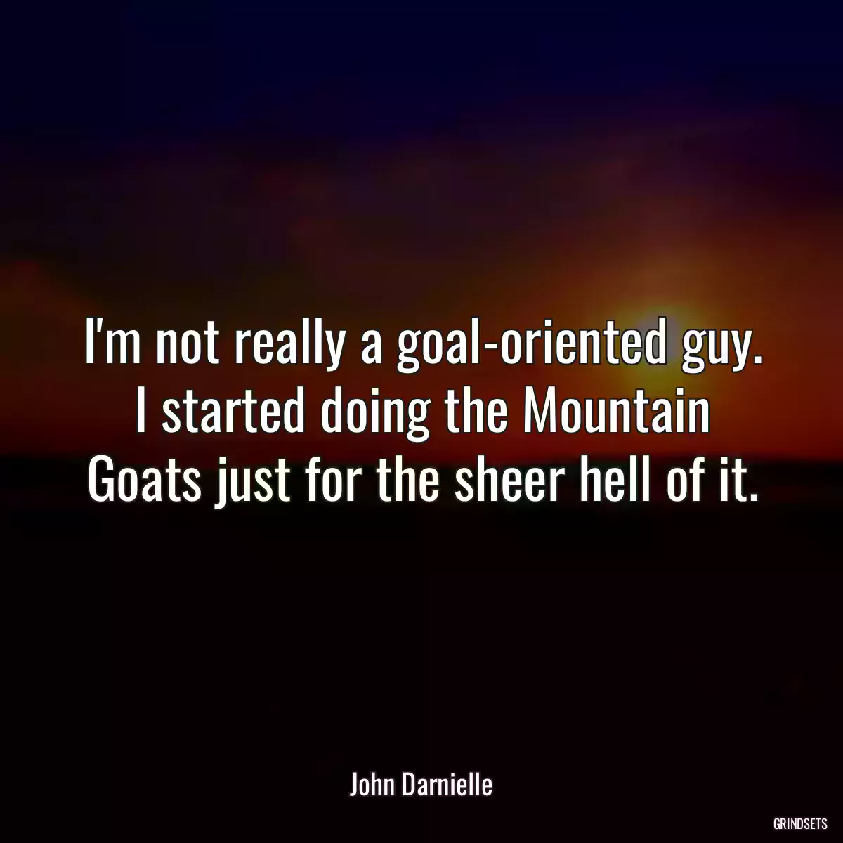 I\'m not really a goal-oriented guy. I started doing the Mountain Goats just for the sheer hell of it.