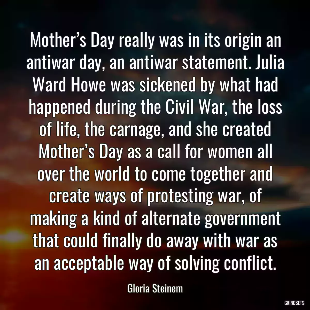 Mother’s Day really was in its origin an antiwar day, an antiwar statement. Julia Ward Howe was sickened by what had happened during the Civil War, the loss of life, the carnage, and she created Mother’s Day as a call for women all over the world to come together and create ways of protesting war, of making a kind of alternate government that could finally do away with war as an acceptable way of solving conflict.