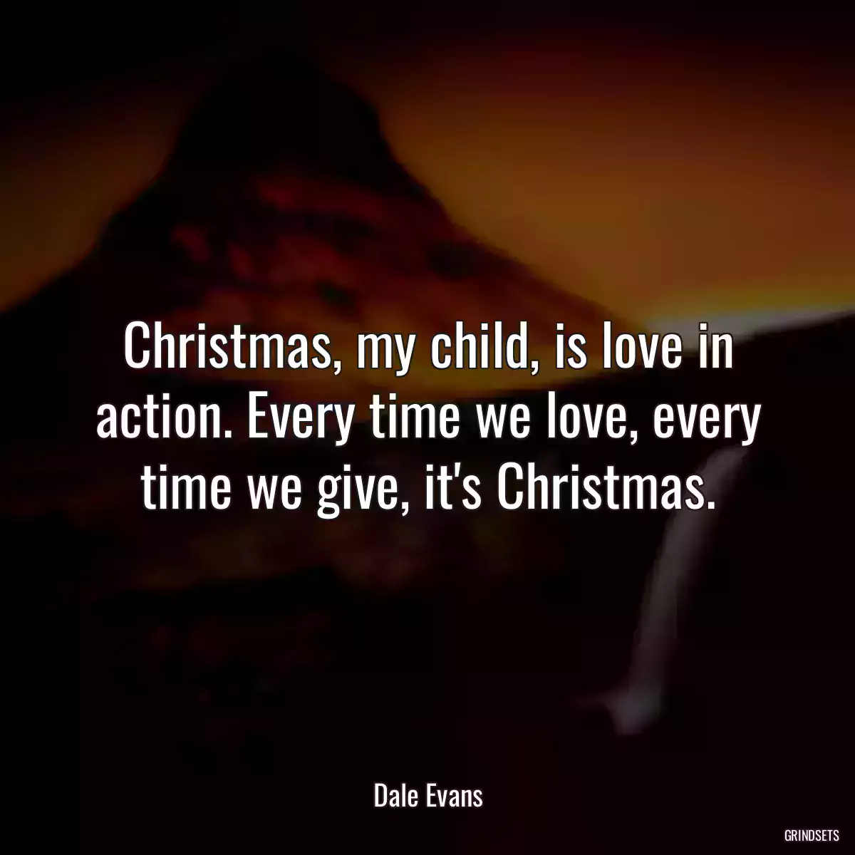 Christmas, my child, is love in action. Every time we love, every time we give, it\'s Christmas.