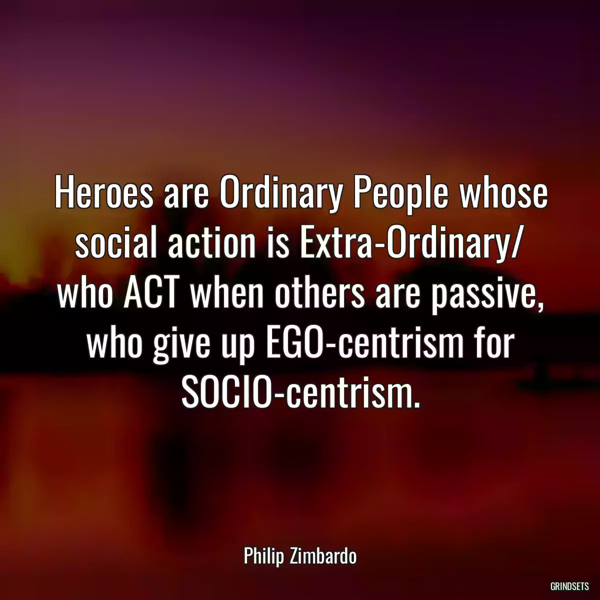 Heroes are Ordinary People whose social action is Extra-Ordinary/ who ACT when others are passive, who give up EGO-centrism for SOCIO-centrism.