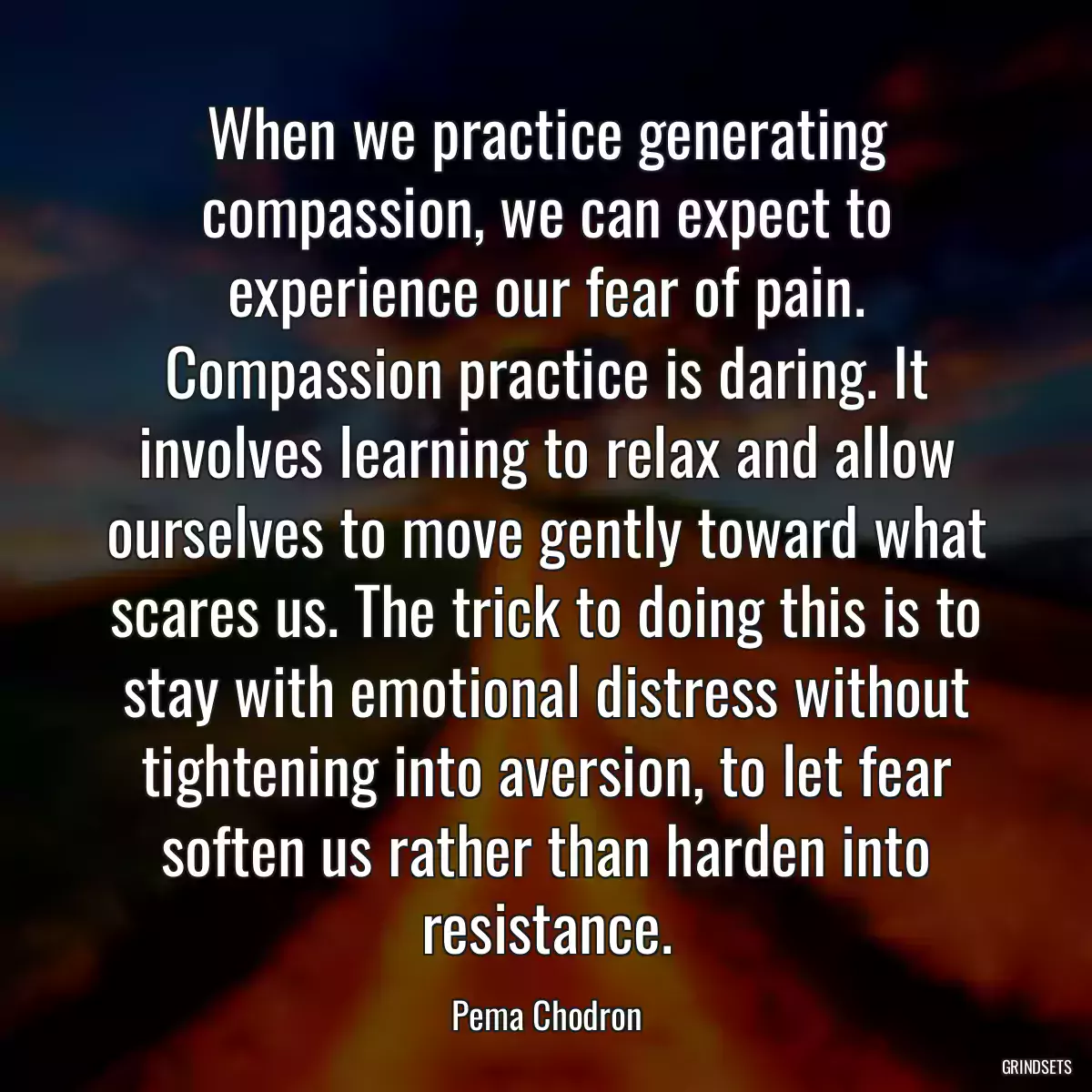 When we practice generating compassion, we can expect to experience our fear of pain. Compassion practice is daring. It involves learning to relax and allow ourselves to move gently toward what scares us. The trick to doing this is to stay with emotional distress without tightening into aversion, to let fear soften us rather than harden into resistance.