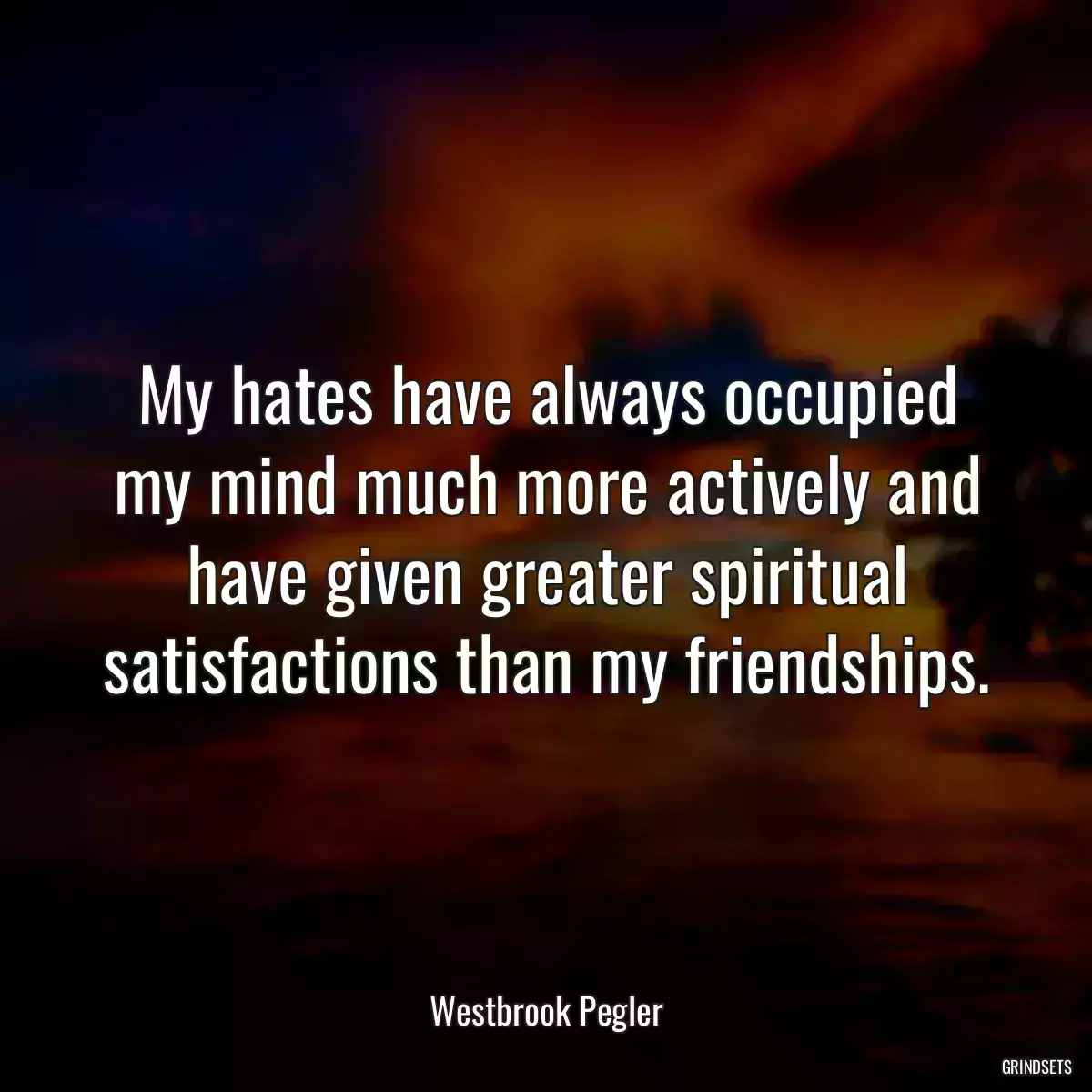 My hates have always occupied my mind much more actively and have given greater spiritual satisfactions than my friendships.