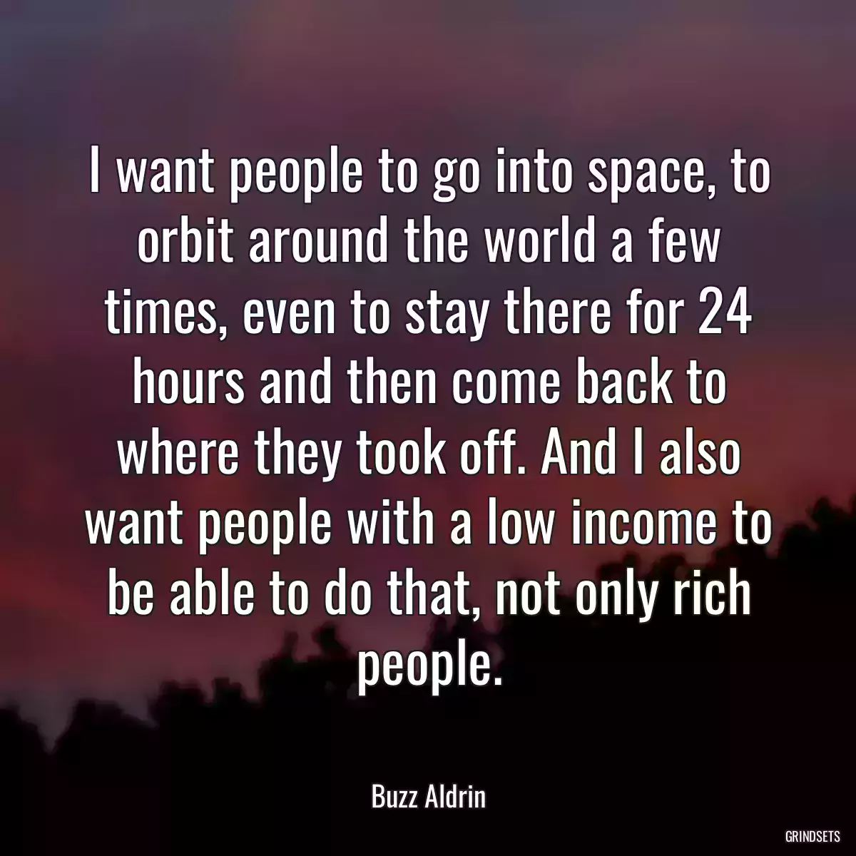 I want people to go into space, to orbit around the world a few times, even to stay there for 24 hours and then come back to where they took off. And I also want people with a low income to be able to do that, not only rich people.