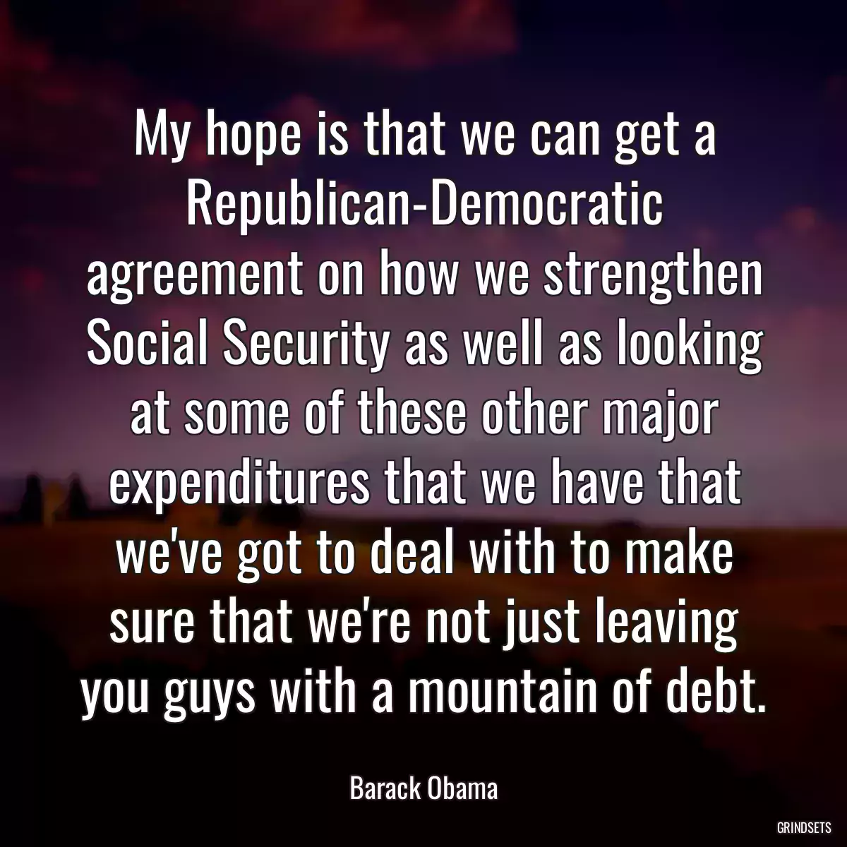 My hope is that we can get a Republican-Democratic agreement on how we strengthen Social Security as well as looking at some of these other major expenditures that we have that we\'ve got to deal with to make sure that we\'re not just leaving you guys with a mountain of debt.