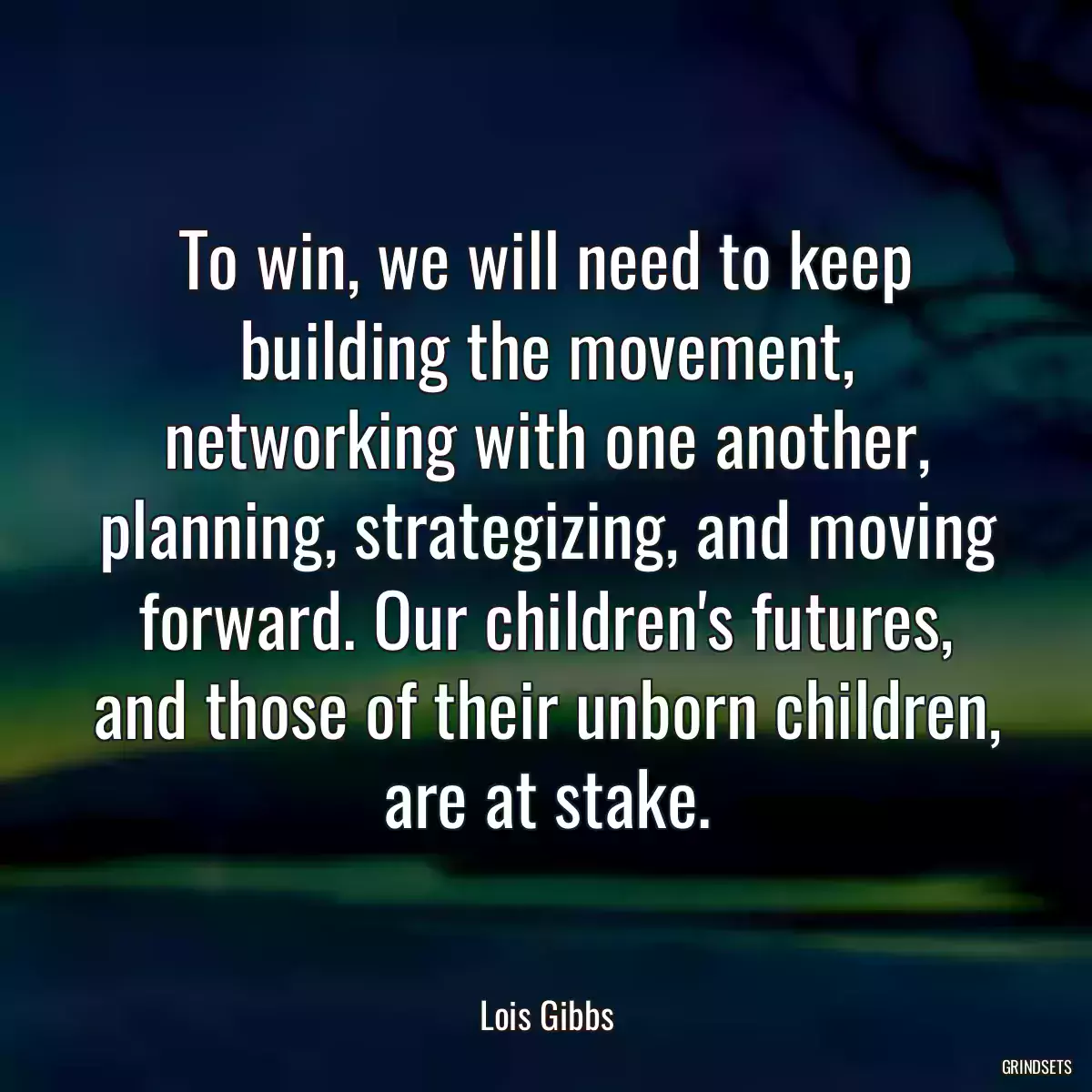 To win, we will need to keep building the movement, networking with one another, planning, strategizing, and moving forward. Our children\'s futures, and those of their unborn children, are at stake.