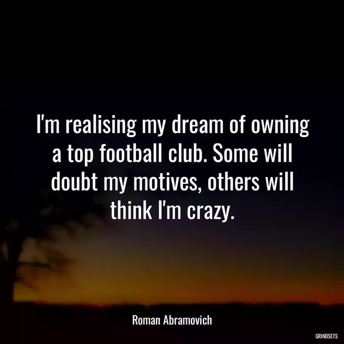 I\'m realising my dream of owning a top football club. Some will doubt my motives, others will think I\'m crazy.