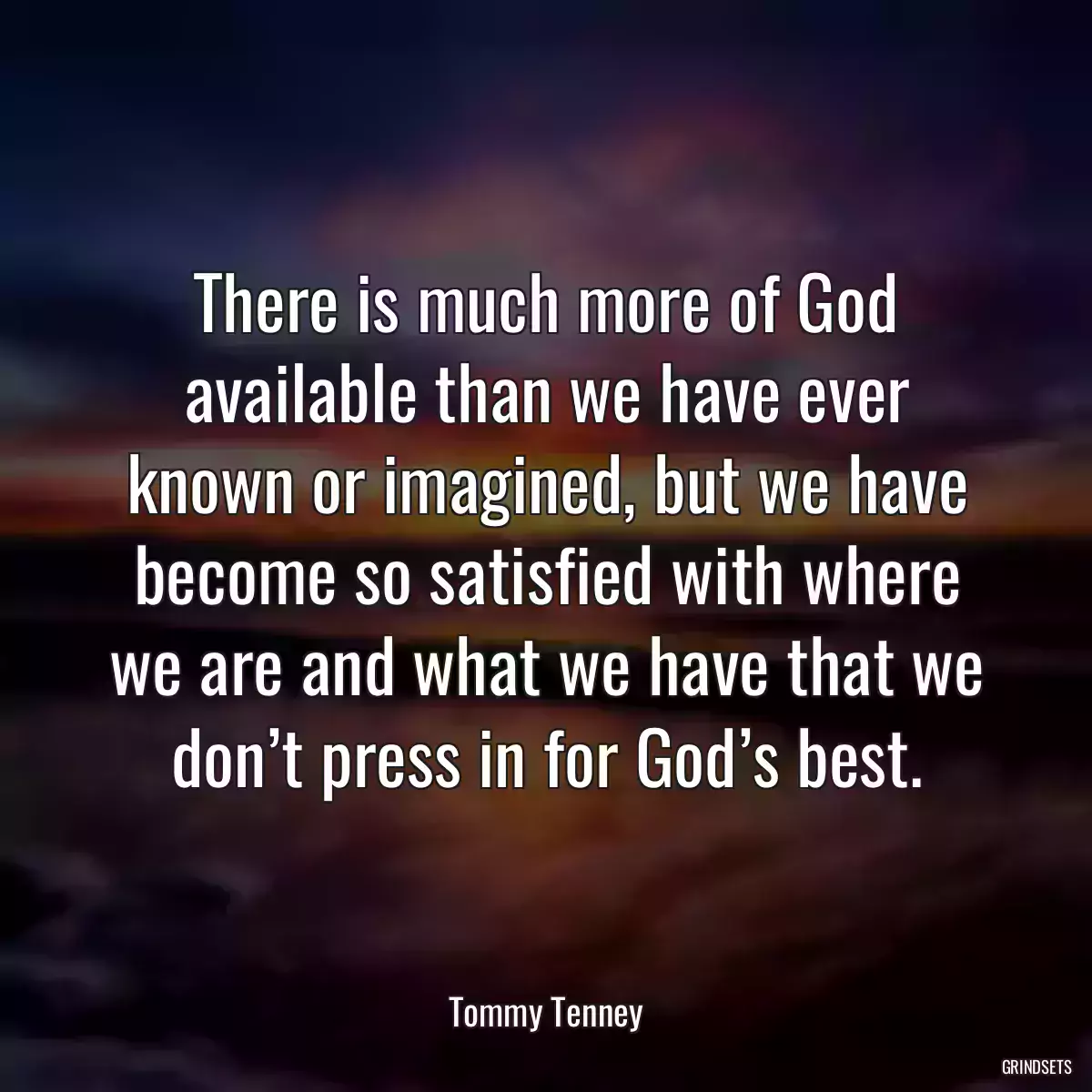 There is much more of God available than we have ever known or imagined, but we have become so satisfied with where we are and what we have that we don’t press in for God’s best.