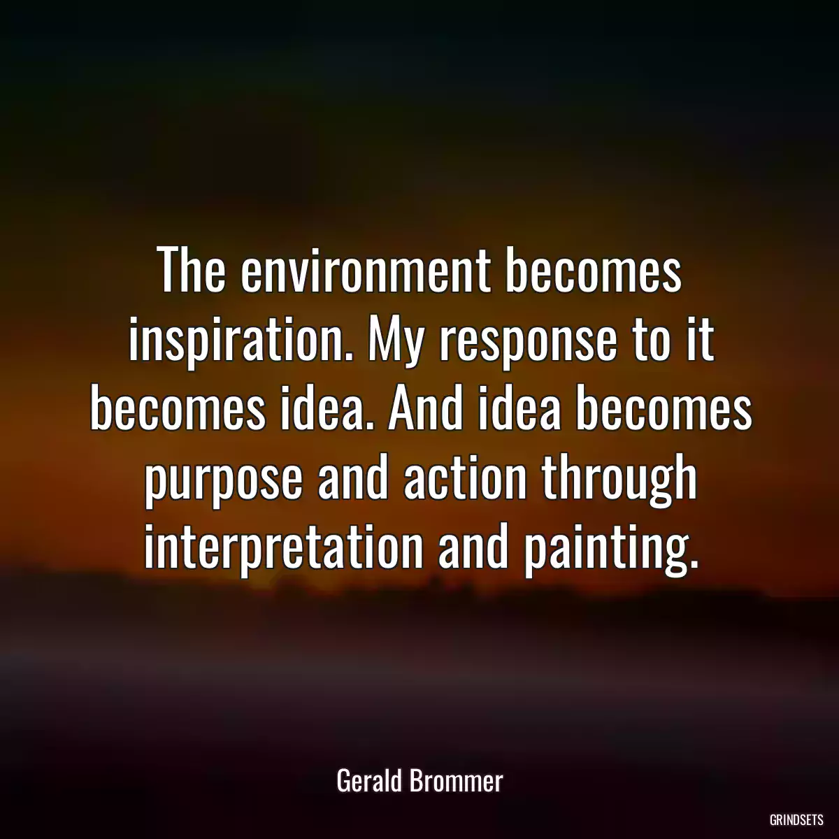 The environment becomes inspiration. My response to it becomes idea. And idea becomes purpose and action through interpretation and painting.